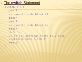  The switch Statement
switch ( n ) {
case 1:
// execute code block #1
break;
case 2:
// execute code block #2
break;
default:
// if all previous tests fail then
//execute code block #4
break;
}
 