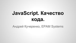 JavaScript. Качество
кода.
Андрей Кучеренко, EPAM Systems
 