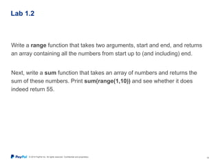 © 2015 PayPal Inc. All rights reserved. Confidential and proprietary. 19
Lab 1.2
Write a range function that takes two arguments, start and end, and returns
an array containing all the numbers from start up to (and including) end.
Next, write a sum function that takes an array of numbers and returns the
sum of these numbers. Print sum(range(1,10)) and see whether it does
indeed return 55.
 