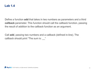 © 2015 PayPal Inc. All rights reserved. Confidential and proprietary. 23
Lab 1.4
Define a function add that takes in two numbers as parameters and a third
callback parameter. This function should call the callback function, passing
the result of addition to the callback function as an argument.
Call add, passing two numbers and a callback (defined in-line). The
callback should print “The sum is: __”
 