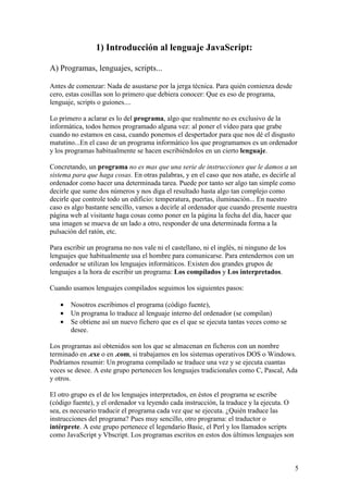 5
1) Introducción al lenguaje JavaScript:
A) Programas, lenguajes, scripts...
Antes de comenzar: Nada de asustarse por la jerga técnica. Para quién comienza desde
cero, estas cosillas son lo primero que debiera conocer: Que es eso de programa,
lenguaje, scripts o guiones....
Lo primero a aclarar es lo del programa, algo que realmente no es exclusivo de la
informática, todos hemos programado alguna vez: al poner el vídeo para que grabe
cuando no estamos en casa, cuando ponemos el despertador para que nos dé el disgusto
matutino...En el caso de un programa informático los que programamos es un ordenador
y los programas habitualmente se hacen escribiéndolos en un cierto lenguaje.
Concretando, un programa no es mas que una serie de instrucciones que le damos a un
sistema para que haga cosas. En otras palabras, y en el caso que nos atañe, es decirle al
ordenador como hacer una determinada tarea. Puede por tanto ser algo tan simple como
decirle que sume dos números y nos diga el resultado hasta algo tan complejo como
decirle que controle todo un edificio: temperatura, puertas, iluminación... En nuestro
caso es algo bastante sencillo, vamos a decirle al ordenador que cuando presente nuestra
página web al visitante haga cosas como poner en la página la fecha del día, hacer que
una imagen se mueva de un lado a otro, responder de una determinada forma a la
pulsación del ratón, etc.
Para escribir un programa no nos vale ni el castellano, ni el inglés, ni ninguno de los
lenguajes que habitualmente usa el hombre para comunicarse. Para entendernos con un
ordenador se utilizan los lenguajes informáticos. Existen dos grandes grupos de
lenguajes a la hora de escribir un programa: Los compilados y Los interpretados.
Cuando usamos lenguajes compilados seguimos los siguientes pasos:
• Nosotros escribimos el programa (código fuente),
• Un programa lo traduce al lenguaje interno del ordenador (se compilan)
• Se obtiene así un nuevo fichero que es el que se ejecuta tantas veces como se
desee.
Los programas así obtenidos son los que se almacenan en ficheros con un nombre
terminado en .exe o en .com, si trabajamos en los sistemas operativos DOS o Windows.
Podríamos resumir: Un programa compilado se traduce una vez y se ejecuta cuantas
veces se desee. A este grupo pertenecen los lenguajes tradicionales como C, Pascal, Ada
y otros.
El otro grupo es el de los lenguajes interpretados, en éstos el programa se escribe
(código fuente), y el ordenador va leyendo cada instrucción, la traduce y la ejecuta. O
sea, es necesario traducir el programa cada vez que se ejecuta. ¿Quién traduce las
instrucciones del programa? Pues muy sencillo, otro programa: el traductor o
intérprete. A este grupo pertenece el legendario Basic, el Perl y los llamados scripts
como JavaScript y Vbscript. Los programas escritos en estos dos últimos lenguajes son
 