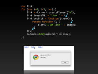 var link;
for (var i=0; i<3; i++) {
    link = document.createElement("a");
    link.innerHTML = "Link " + i;
    link.onclick = function (index) {
        return function () {
            alert("I am link " + index);
        };
    }(i);
    document.body.appendChild(link);
};
 