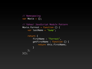 // Namespacing
var Movie = {};

// Yahoo! JavaScript Module Pattern
Movie.forrest = function () {
    var lastName = "Gump";

       return {
           firstName : "Forrest",
           getFirstName : function () {
                return this.firstName;
           }
       };
}();
 