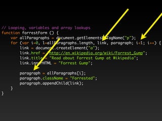 // Looping, variables and array lookups
function forrestForm () {
    var allParagraphs = document.getElementsByTagName("p");
    for (var i=0, l=allParagraphs.length, link, paragraph; i<l; i++) {
        link = document.createElement("a");
        link.href = "http://en.wikipedia.org/wiki/Forrest_Gump";
        link.title = "Read about Forrest Gump at Wikipedia";
        link.innerHTML = "Forrest Gump";

        paragraph = allParagraphs[i];
        paragraph.className = "Forrested";
        paragraph.appendChild(link);
    }
}
 