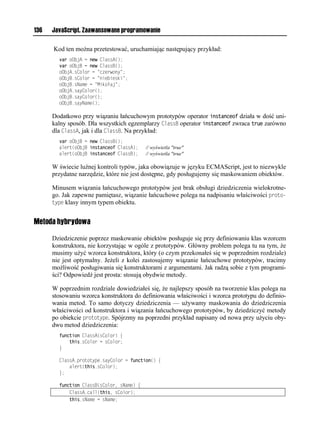 136   JavaScript. Zaawansowane programowanie

      Kod ten można przetestować, uruchamiając następujący przykład:
        var oObjA = new ClassA();
        var oObjB = new ClassB();
        oObjA.sColor = "czerwony";
        oObjB.sColor = "niebieski";
        oObjB.sName = "Mikołaj";
        oObjA.sayColor();
        oObjB.sayColor();
        oObjB.sayName();

      Dodatkowo przy wiązaniu łańcuchowym prototypów operator instanceof działa w dość uni-
      kalny sposób. Dla wszystkich egzemplarzy ClassB operator instanceof zwraca true zarówno
      dla ClassA, jak i dla ClassB. Na przykład:
        var oObjB = new ClassB();
        alert(oObjB instanceof ClassA);    // wyświetla "true"
        alert(oObjB instanceof ClassB);    // wyświetla "true"

      W świecie luźnej kontroli typów, jaka obowiązuje w języku ECMAScript, jest to niezwykle
      przydatne narzędzie, które nie jest dostępne, gdy posługujemy się maskowaniem obiektów.

      Minusem wiązania łańcuchowego prototypów jest brak obsługi dziedziczenia wielokrotne-
      go. Jak zapewne pamiętasz, wiązanie łańcuchowe polega na nadpisaniu właściwości proto-
      type klasy innym typem obiektu.


Metoda hybrydowa

      Dziedziczenie poprzez maskowanie obiektów posługuje się przy definiowaniu klas wzorcem
      konstruktora, nie korzystając w ogóle z prototypów. Główny problem polega tu na tym, że
      musimy użyć wzorca konstruktora, który (o czym przekonałeś się w poprzednim rozdziale)
      nie jest optymalny. Jeżeli z kolei zastosujemy wiązanie łańcuchowe prototypów, tracimy
      możliwość posługiwania się konstruktorami z argumentami. Jak radzą sobie z tym programi-
      ści? Odpowiedź jest prosta: stosują obydwie metody.

      W poprzednim rozdziale dowiedziałeś się, że najlepszy sposób na tworzenie klas polega na
      stosowaniu wzorca konstruktora do definiowania właściwości i wzorca prototypu do definio-
      wania metod. To samo dotyczy dziedziczenia — używamy maskowania do dziedziczenia
      właściwości od konstruktora i wiązania łańcuchowego prototypów, by dziedziczyć metody
      po obiekcie prototype. Spójrzmy na poprzedni przykład napisany od nowa przy użyciu oby-
      dwu metod dziedziczenia:
        function ClassA(sColor) {
            this.sColor = sColor;
        }

        ClassA.prototype.sayColor = function() {
            alert(this.sColor);
        };

        function ClassB(sColor, sName) {
            ClassA.call(this, sColor);
            this.sName = sName;
 