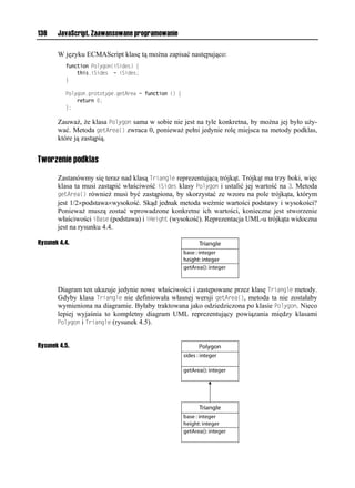 138    JavaScript. Zaawansowane programowanie

       W języku ECMAScript klasę tą można zapisać następująco:
          function Polygon(iSides) {
              this.iSides = iSides;
          }

          Polygon.prototype.getArea = function () {
              return 0;
          };

       Zauważ, że klasa Polygon sama w sobie nie jest na tyle konkretna, by można jej było uży-
       wać. Metoda getArea() zwraca 0, ponieważ pełni jedynie rolę miejsca na metody podklas,
       które ją zastąpią.


Tworzenie podklas

       Zastanówmy się teraz nad klasą Triangle reprezentującą trójkąt. Trójkąt ma trzy boki, więc
       klasa ta musi zastąpić właściwość iSides klasy Polygon i ustalić jej wartość na 3. Metoda
       getArea() również musi być zastąpiona, by skorzystać ze wzoru na pole trójkąta, którym
       jest 1/2×podstawa×wysokość. Skąd jednak metoda weźmie wartości podstawy i wysokości?
       Ponieważ muszą zostać wprowadzone konkretne ich wartości, konieczne jest stworzenie
       właściwości iBase (podstawa) i iHeight (wysokość). Reprezentacja UML-u trójkąta widoczna
       jest na rysunku 4.4.

Rysunek 4.4.




       Diagram ten ukazuje jedynie nowe właściwości i zastępowane przez klasę Triangle metody.
       Gdyby klasa Triangle nie definiowała własnej wersji getArea(), metoda ta nie zostałaby
       wymieniona na diagramie. Byłaby traktowana jako odziedziczona po klasie Polygon. Nieco
       lepiej wyjaśnia to kompletny diagram UML reprezentujący powiązania między klasami
       Polygon i Triangle (rysunek 4.5).


Rysunek 4.5.
 