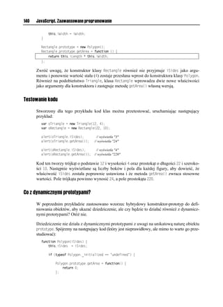 140   JavaScript. Zaawansowane programowanie

            this.iWidth = iWidth;
        }

        Rectangle.prototype = new Polygon();
        Rectangle.prototype.getArea = function () {
            return this.iLength * this.iWidth;
        };

      Zwróć uwagę, że konstruktor klasy Rectangle również nie przyjmuje iSides jako argu-
      mentu i ponownie wartość stała (4) zostaje przesłana wprost do konstruktora klasy Polygon.
      Również na podobieństwo Triangle, klasa Rectangle wprowadza dwie nowe właściwości
      jako argumenty dla konstruktora i zastępuje metodę getArea() własną wersją.


Testowanie kodu

      Stworzony dla tego przykładu kod klas można przetestować, uruchamiając następujący
      przykład:
        var oTriangle = new Triangle(12, 4);
        var oRectangle = new Rectangle(22, 10);

        alert(oTriangle.iSides);         // wyświetla "3"
        alert(oTriangle.getArea());    // wyświetla "24"

        alert(oRectangle.iSides);        // wyświetla "4"
        alert(oRectangle.getArea());   // wyświetla "220"

      Kod ten tworzy trójkąt o podstawie 12 i wysokości 4 oraz prostokąt o długości 22 i szeroko-
      ści 10. Następnie wyświetlane są liczby boków i pola dla każdej figury, aby dowieść, że
      właściwość iSides została poprawnie ustawiona i że metoda getArea() zwraca stosowne
      wartości. Pole trójkąta powinno wynosić 24, a pole prostokąta 220.


Co z dynamicznymi prototypami?

      W poprzednim przykładzie zastosowano wzorzec hybrydowy konstruktor-prototyp do defi-
      niowania obiektów, aby ukazać dziedziczenie, ale czy będzie to działać również z dynamicz-
      nymi prototypami? Otóż nie.

      Dziedziczenie nie działa z dynamicznymi prototypami z uwagi na unikatową naturę obiektu
      prototype. Spójrzmy na następujący kod (który jest nieprawidłowy, ale mimo to warto go prze-
      studiować):
        function Polygon(iSides) {
            this.iSides = iSides;

            if (typeof Polygon._initialized == "undefined") {

                Polygon.prototype.getArea = function() {
                    return 0;
                };
 
