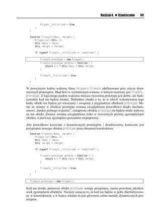 Rozdział 4.   Dziedziczenie   141

          Polygon._initialized = true;
      }
  }

  function Triangle(iBase, iHeight) {
      Polygon.call(this, 3);
      this.iBase = iBase;
      this.iHeight = iHeight;

      if (typeof Triangle._initialized == "undefined") {

          Triangle.prototype = new Polygon();
          Triangle.prototype.getArea = function() {
              return 0.5 * this.iBase * this.iHeight;
          };

          Triangle._initialized = true;
      }
  }

W powyższym kodzie widzimy klasy Polygon i Triangle zdefiniowane przy użyciu dyna-
micznych prototypów. Błąd tkwi w wyróżnionym wierszu, w którym tworzony jest Triangle.
prototype. Z logicznego punktu widzenia miejsce tworzenia prototypu jest dobre, ale funk-
cjonalnie kod nie będzie działać. Dokładnie chodzi o to, że w chwili wykonywania tego
kodu, obiekt ten będzie już stworzony i związany z oryginalnym obiektem prototype. Mi-
mo że zmiany w obiekcie prototypu zostaną uwzględnione prawidłowo dzięki mechani-
zmowi „bardzo późnego wiązania”, zastąpienie obiektu prototype nie będzie miało wpływu
na ten obiekt. Zmiany zostaną uwzględnione tylko w tworzonych później egzemplarzach
obiektu, a pierwszy egzemplarz pozostanie niepoprawny.

Aby prawidłowo korzystać z dynamicznych prototypów i dziedziczenia, konieczne jest
przypisanie nowego obiektu prototype poza obszarem konstruktora:
  function Triangle(iBase, iHeight) {
      Polygon.call(this, 3);
      this.iBase = iBase;
      this.iHeight = iHeight;

      if (typeof Triangle._initialized == "undefined") {

          Triangle.prototype.getArea = function () {
              return 0.5 * this.iBase * this.iHeight;
          };

          Triangle._initialized = true;
      }
  }

  Triangle.prototype = new Polygon();

Kod ten działa, ponieważ obiekt prototype zostaje przypisany, zanim powstaną jakiekol-
wiek egzemplarze obiektów. Niestety oznacza to, że kod nie będzie w pełni zhermetyzowa-
ny w konstruktorze, a w końcu właśnie to jest głównym celem metody dynamicznych pro-
totypów.
 
