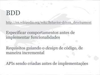 BDD
● http://en.wikipedia.org/wiki/Behavior-
driven_development
● Especificação de comportamentos antes de
implementar funcionalidades
● Requisitos guiando o design de código, de
maneira incremental
● APIs sendo criadas antes de implementações
 