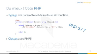 Du mieux ! Côté PHP
▷ Typage des paramètre et des retours de fonction ;
▷ Classes avec PHP5
mercredi 2 octobre 2019 PHP vs JavaScript ⋅ Animé par Mazen GHARBI ⋅ Macademia 13
PHP vs JavaScript
<?php
function enroll(Student $student, array $classes): int
{
foreach ($classes as $class) {
echo "Enrolling " . $student->name . " in " . $class;
}
return 1;
}
 