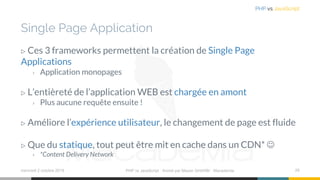 Single Page Application
▷ Ces 3 frameworks permettent la création de Single Page
Applications
› Application monopages
▷ L’entièreté de l’application WEB est chargée en amont
› Plus aucune requête ensuite !
▷ Améliore l’expérience utilisateur, le changement de page est fluide
▷ Que du statique, tout peut être mit en cache dans un CDN* ☺
› *Content Delivery Network
mercredi 2 octobre 2019 PHP vs JavaScript ⋅ Animé par Mazen GHARBI ⋅ Macademia 29
PHP vs JavaScript
 