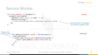 Service Worker
mercredi 2 octobre 2019 PHP vs JavaScript ⋅ Animé par Mazen GHARBI ⋅ Macademia 46
PHP vs JavaScript
if ('serviceWorker' in navigator) {
navigator.serviceWorker
.register('/notre-sw.js', { scope: '/' })
.then(function(reg) {
// Etat du SW qui peut être installing | waiting | active
});
}
main.js
this.addEventListener('install', function(event) {
event.waitUntil(
caches.open(‘meetup-pwa').then(function(cache) {
return cache.addAll(['/public/index.html']);
})
);
});
notre-sw.js
Une fois terminé, le navigateur
va chercher à installer le SW
Création d’un
nouveau cache
 