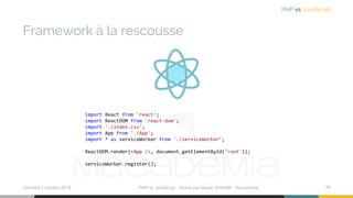 Framework à la rescousse
mercredi 2 octobre 2019 PHP vs JavaScript ⋅ Animé par Mazen GHARBI ⋅ Macademia 48
PHP vs JavaScript
import React from 'react';
import ReactDOM from 'react-dom';
import './index.css';
import App from './App';
import * as serviceWorker from './serviceWorker’;
ReactDOM.render(<App />, document.getElementById('root'));
serviceWorker.register();
 