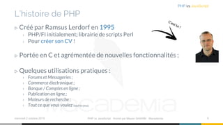 L’histoire de PHP
▷ Créé par Ramsus Lerdorf en 1995
› PHP/FI initialement; librairie de scripts Perl
› Pour créer son CV !
▷ Portée en C et agrémentée de nouvelles fonctionnalités ;
▷ Quelques utilisations pratiques :
› Forums et Messageries ;
› Commerce électronique ;
› Banque / Comptes en ligne ;
› Publication en ligne ;
› Moteurs de recherche ;
› Tout ce que vous voulez (sauf les jeux).
mercredi 2 octobre 2019 PHP vs JavaScript ⋅ Animé par Mazen GHARBI ⋅ Macademia 6
PHP vs JavaScript
 