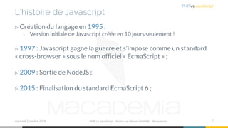 L’histoire de Javascript
▷ Création du langage en 1995 ;
› Version initiale de Javascript créée en 10 jours seulement !
▷ 1997 : Javascript gagne la guerre et s’impose comme un standard
« cross-browser » sous le nom officiel « EcmaScript » ;
▷ 2009 : Sortie de NodeJS ;
▷ 2015 : Finalisation du standard EcmaScript 6 ;
mercredi 2 octobre 2019 PHP vs JavaScript ⋅ Animé par Mazen GHARBI ⋅ Macademia 7
PHP vs JavaScript
 