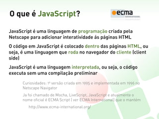 O que é JavaScript?

JavaScript é uma linguagem de programação criada pela
Netscape para adicionar interatividade ás páginas HTML
O código em JavaScript é colocado dentro das páginas HTML, ou
seja, é uma linguagem que roda no navegador do cliente (client
side)
JavaScript é uma linguagem interpretada, ou seja, o código
executa sem uma compilação preliminar

      Curiosidades: 1a versão criada em 1995 e implementada em 1996 no
      Netscape Navigator
      Ja foi chamado de Mocha, LiveScript, JavaScript e atualmente o
      nome oficial é ECMA Script ( ver ECMA International) que o mantém
         http://www.ecma-international.org/
 