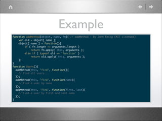 Example
function addMethod(object, name, fn){ // addMethod - By John Resig (MIT Licensed)	
var old = object[ name ];	
object[ name ] = function(){	
if ( fn.length == arguments.length )	
return fn.apply( this, arguments );	
else if ( typeof old == 'function' )	
return old.apply( this, arguments );	
};	
}	
function Users(){	
addMethod(this, "find", function(){	
// Find all users...	
});	
addMethod(this, "find", function(name){	
// Find a user by name	
});	
addMethod(this, "find", function(first, last){	
// Find a user by first and last name	
});	
}

 