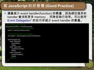 寫 JavaScript 的好習慣 (Good Practice)
儘量減少 event handler(function) 的數量，因為綁定越多的
handler 會消耗更多 memory ”，而降低執行效率。可以使用
Event Delegation“ 的技巧來減少 event handler 的數量。
// Event Delegation Sample
document.onclick = function(event){
//IE doesn't pass in the event object
event = event || window.event;
//IE uses srcElement as the target
var target = event.target || event.srcElement;
switch(target.id){
case "help-btn":
openHelp();
break;
case "save-btn":
saveDocument();
break;
case "undo-btn":
undoChanges();
break;
//others?
}
};
 