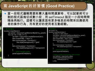 寫 JavaScript 的好習慣 (Good Practice)
當一段程式邏輯需要耗費大量時間運算時，可以試著將可分
割的程式區塊切成數小段，用 setTimeout 指定一小段時間間
隔後再執行。這樣可以讓頁面有更多喘息的時間來回應使用
者的操作行為，而有更好的使用者互動經驗。
// 原本的寫法
function insertItem() {
var panel = document.getElementById('my_panel');
for( var i=0; i<100; i++ ) {
var item = document.createElement('div');
item.innerHTML = 'Item-'+i;
item.onmouseover = function() {
this.style['background'] = 'gold';
};
item.onmouseout = function() {
this.style['background'] = 'transparent';
};
// ... other handle codes
panel.appendChild(item);
}
}
// 新的寫法
var count = 0;
function insertItem(index) {
if( index >= 100 ) return;
var panel = document.getElementById('my_panel');
var item = document.createElement('div');
item.innerHTML = 'Item-'+index;
item.onmouseover = function() {
this.style['background'] = 'gold';
};
item.onmouseout = function() {
this.style['background'] = 'transparent';
};
// ... other handle codes
panel.appendChild(item);
// delay a while to let browser take a break
var method = arguments.callee;
window.setTimeout(function() {
method(count++);
}, 50);
}
 