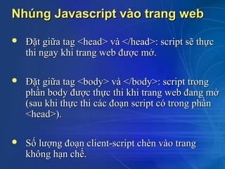 Nhúng Javascript vào trang web

   Đặt giữa tag <head> và </head>: script sẽ thực
    thi ngay khi trang web được mở.

   Đặt giữa tag <body> và </body>: script trong
    phần body được thực thi khi trang web đang mở
    (sau khi thực thi các đoạn script có trong phần
    <head>).

   Số lượng đoạn client-script chèn vào trang
    không hạn chế.
 