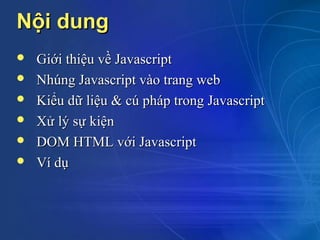 Nội dung
   Giới thiệu về Javascript
   Nhúng Javascript vào trang web
   Kiểu dữ liệu & cú pháp trong Javascript
   Xử lý sự kiện
   DOM HTML với Javascript
   Ví dụ
 