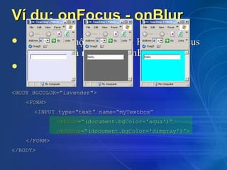 Ví dụ: onFocus - onBlur
   Xảy ra khi một thành phần HTML bị focus
    (onFocus) và mất focus (onBlur)
   Ví dụ:

<BODY BGCOLOR="lavender">
    <FORM>
      <INPUT type=“text” name=“myTextbox”
              onblur=“(document.bgColor='aqua')”
              onfocus=“(document.bgColor='dimgray')”>
    </FORM>
</BODY>
 
