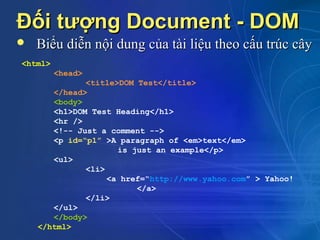 Đối tượng Document - DOM
   Biểu diễn nội dung của tài liệu theo cấu trúc cây
<html>
         <head>
              <title>DOM Test</title>
       </head>
       <body>
       <h1>DOM Test Heading</h1>
       <hr />
       <!-- Just a comment -->
       <p id=“p1” >A paragraph of <em>text</em>
                     is just an example</p>
       <ul>
              <li>
                   <a href=“http://www.yahoo.com” > Yahoo!
                         </a>
              </li>
       </ul>
       </body>
    </html>
 