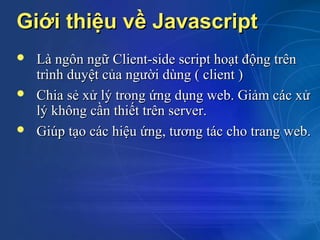 Giới thiệu về Javascript
   Là ngôn ngữ Client-side script hoạt động trên
    trình duyệt của người dùng ( client )
   Chia sẻ xử lý trong ứng dụng web. Giảm các xử
    lý không cần thiết trên server.
   Giúp tạo các hiệu ứng, tương tác cho trang web.
 