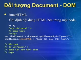 Đối tượng Document - DOM
    innerHTML
     Chỉ định nội dung HTML bên trong một node.
   Ví dụ:
   //<p id=“para1" >
   // some text
   //</p>
var theElement = document.getElementById("para1");
theElement.innerHTML = “Some <b> new </b> text”;

//   Kết quả :
//   <p id=“para1” >
//   Some <b> new <b/> text
//   </p>
 