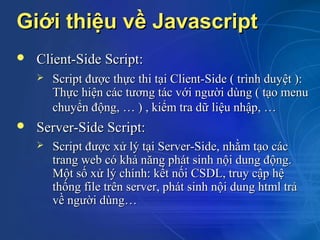 Giới thiệu về Javascript
   Client-Side Script:
       Script được thực thi tại Client-Side ( trình duyệt ):
        Thực hiện các tương tác với người dùng ( tạo menu
        chuyển động, … ) , kiểm tra dữ liệu nhập, …
   Server-Side Script:
       Script được xử lý tại Server-Side, nhằm tạo các
        trang web có khả năng phát sinh nội dung động.
        Một số xử lý chính: kết nối CSDL, truy cập hệ
        thống file trên server, phát sinh nội dung html trả
        về người dùng…
 