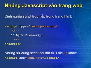 Nhúng Javascript vào trang web

Định nghĩa script trực tiếp trong trang html:

<script type=“text/javascript”>
    <!--
   // Lệnh Javascript
     -->
</script>


Nhúng sử dụng script cài đặt từ 1 file .js khác:
<script src=“xxx.js”></script>
 