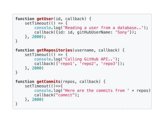 function getUser(id, callback) {
setTimeout(() => {
console.log('Reading a user from a database..');
callback({id: id, gitHubUserName: 'Sony'});
}, 2000);
}
function getRepositories(username, callback) {
setTimeout(() => {
console.log('Calling GitHub API..');
callback(['repo1', 'repo2', 'repo3']);
}, 2000)
}
function getCommits(repos, callback) {
setTimeout(()=>{
console.log('Here are the commits from ' + repos);
callback("commit");
}, 2000)
}
 