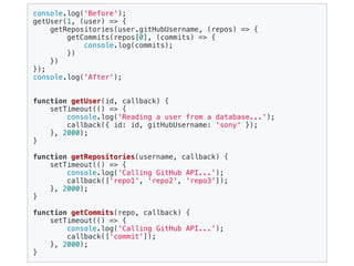 console.log('Before');
getUser(1, (user) => {
getRepositories(user.gitHubUsername, (repos) => {
getCommits(repos[0], (commits) => {
console.log(commits);
})
})
});
console.log('After');
function getUser(id, callback) {
setTimeout(() => {
console.log('Reading a user from a database...');
callback({ id: id, gitHubUsername: 'sony' });
}, 2000);
}
function getRepositories(username, callback) {
setTimeout(() => {
console.log('Calling GitHub API...');
callback(['repo1', 'repo2', 'repo3']);
}, 2000);
}
function getCommits(repo, callback) {
setTimeout(() => {
console.log('Calling GitHub API...');
callback(['commit']);
}, 2000);
}
 