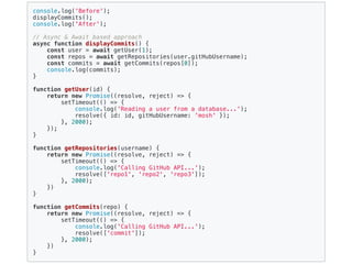 console.log('Before');
displayCommits();
console.log('After');
// Async & Await based approach
async function displayCommits() {
const user = await getUser(1);
const repos = await getRepositories(user.gitHubUsername);
const commits = await getCommits(repos[0]);
console.log(commits);
}
function getUser(id) {
return new Promise((resolve, reject) => {
setTimeout(() => {
console.log('Reading a user from a database...');
resolve({ id: id, gitHubUsername: 'mosh' });
}, 2000);
});
}
function getRepositories(username) {
return new Promise((resolve, reject) => {
setTimeout(() => {
console.log('Calling GitHub API...');
resolve(['repo1', 'repo2', 'repo3']);
}, 2000);
})
}
function getCommits(repo) {
return new Promise((resolve, reject) => {
setTimeout(() => {
console.log('Calling GitHub API...');
resolve(['commit']);
}, 2000);
})
}
 