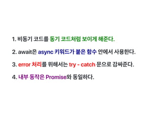 1.비동기코드를동기코드처럼보이게해준다.
2.await은async키워드가붙은함수안에서사용한다.
3.error처리를위해서는try‑catch문으로감싸준다.
4.내부동작은Promise와동일하다.
 