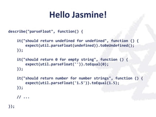 Hello Jasmine!
describe("parseFloat", function() {

      it("should return undefined for undefined", function () {
          expect(util.parseFloat(undefined)).toBeUndefined();
      });

      it("should return 0 for empty string", function () {
          expect(util.parseFloat('')).toEqual(0);
      });

      it("should return number for number strings", function () {
          expect(util.parseFloat('1.5')).toEqual(1.5);
      });

      // ...

});
 