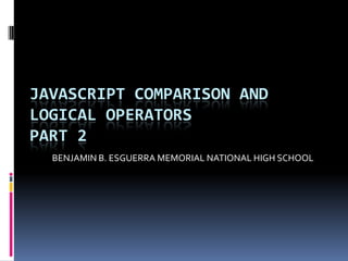 JAVASCRIPT COMPARISON AND
LOGICAL OPERATORS
PART 2
  BENJAMIN B. ESGUERRA MEMORIAL NATIONAL HIGH SCHOOL
 