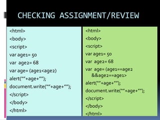 CHECKING ASSIGNMENT/REVIEW
<html>                       <html>
<body>                       <body>
<script>                     <script>
var age1= 50                 var age1= 50
var age2= 68                 var age2= 68
var age= (age1<age2)         var age= (age1==age2
                                &&age2==age1>
alert(“”+age+””);
                             alert(“”+age+””);
document.write(“”+age+””);
                             document.write(“”+age+””);
</script>
                             </script>
</body>
                             </body>
</html>
                             </html>
 