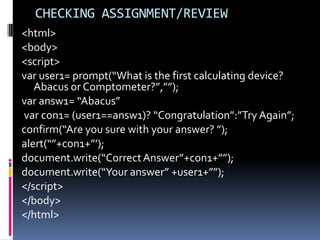 CHECKING ASSIGNMENT/REVIEW
<html>
<body>
<script>
var user1= prompt(“What is the first calculating device?
   Abacus or Comptometer?”,””);
var answ1= “Abacus”
var con1= (user1==answ1)? “Congratulation”:”Try Again”;
confirm(“Are you sure with your answer? ”);
alert(“”+con1+”’);
document.write(“Correct Answer”+con1+””);
document.write(“Your answer” +user1+””);
</script>
</body>
</html>
 