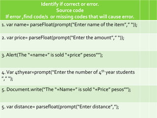 Identify if correct or error.
                           Source code
  If error ,find code/s or missing codes that will cause error.
1. var name= parseFloat(prompt(“Enter name of the item”,” “));

2. var price= parseFloat(prompt(“Enter the amount”,” “));


3. Alert(The “+name+” is sold “+price” pesos””);


4. Var 4thyear=prompt(“Enter the number of 4th year students
”,” “);

5. Document.write(“The “+Name+” is sold “+Price” pesos””);


5. var distance= parsefloat(prompt(“Enter distance”,”);
 