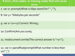 If error ,find code/s or missing codes that will cause
                           error.
7. var x= prompt(What is kbps stand for? “ ,””);

8. Var y= “kilobytes per seconds”

9. var z= (x==y) Correct: Wrong ;

10. Confirm(Are you sure);

11. msdocument.wrirte(The correct answer is “+z+”);

12. var x= parsefloatprompt(What number is less than
10? “,”)
 