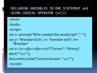 DECLARING VARIABLES IN ONE STATEMENT and
 USING LOGICAL OPERATOR (or)||
<html>
<body>
<script>
var x= prompt("Who created the JavaScript? "," ");
var y= "Brendan Eich", n= "brendan eich", m=
  "Brendan"
var z= (x==y||x==n||x==m)?"Correct": "Wrong";
alert(""+z+"");
document.write("Correct Answer: "+y+"");
</script>
 