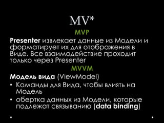MV*
MVP
Presenter извлекает данные из Модели и
форматирует их для отображения в
Виде. Все взаимодействие проходит
только через Presenter
MVVM
Модель вида (ViewModel)
• Команды для Вида, чтобы влиять на
Модель
• обертка данных из Модели, которые
подлежат связыванию (data binding)
 