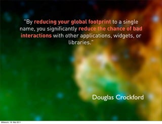 "By reducing your global footprint to a single
                    name, you significantly reduce the chance of bad
                    interactions with other applications, widgets, or
                                       libraries."




                                                Douglas Crockford


Mittwoch, 18. Mai 2011
 