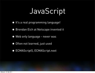 JavaScript
                     • It's a real programming language!
                     • Brendan Eich at Netscape invented it
                     • Web only language - never was
                     • Often not learned, just used
                     • ECMAScript5, ECMAScript.next


Mittwoch, 18. Mai 2011
 