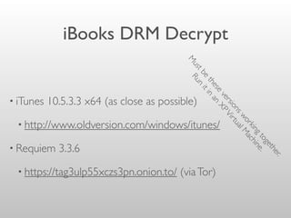 iBooks DRM Decrypt
• iTunes 10.5.3.3 x64 (as close as possible)
• http://www.oldversion.com/windows/itunes/
• Requiem 3.3.6
• https://tag3ulp55xczs3pn.onion.to/ (viaTor)
M
ustbe
these
versionsworkingtogether.
Run
itin
an
XPVirtualM
achine.
 