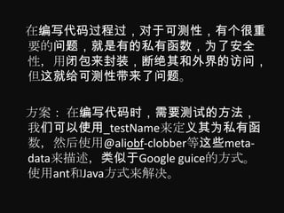 在编写代码过程过，对于可测性，有个很重
要的问题，就是有的私有函数，为了安全
性，用闭包来封装，断绝其和外界的访问，
但这就给可测性带来了问题。

方案： 在编写代码时，需要测试的方法，
我们可以使用_testName来定义其为私有函
数，然后使用@aliobf-clobber等这些meta-
data来描述，类似于Google guice的方式。
使用ant和Java方式来解决。
 