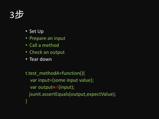 3步
     •   Set Up
     •   Prepare an input
     •   Call a method
     •   Check an output
     •   Tear down

     t.test_methodA=function(){
        var input={some input value};
        var output=A(input);
       jsunit.assertEquals(output,expectValue);
     }
 