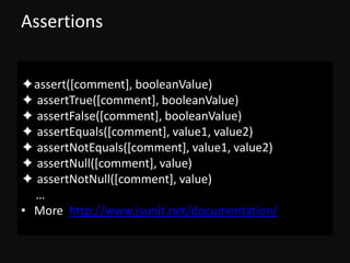 Assertions


✦assert([comment], booleanValue)
✦ assertTrue([comment], booleanValue)
✦ assertFalse([comment], booleanValue)
✦ assertEquals([comment], value1, value2)
✦ assertNotEquals([comment], value1, value2)
✦ assertNull([comment], value)
✦ assertNotNull([comment], value)
  …
• More http://www.jsunit.net/documentation/
 