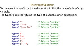 The typeof Operator
You can use the JavaScript typeof operator to find the type of a JavaScript
variable.
The typeof operator returns the type of a variable or an expression:
typeof "" // Returns "string"
typeof "John" // Returns "string"
typeof "John Doe" // Returns "string"
typeof 0 // Returns "number"
typeof 314 // Returns "number"
typeof 3.14 // Returns "number"
typeof (3) // Returns "number"
typeof (3 + 4) // Returns "number"
 